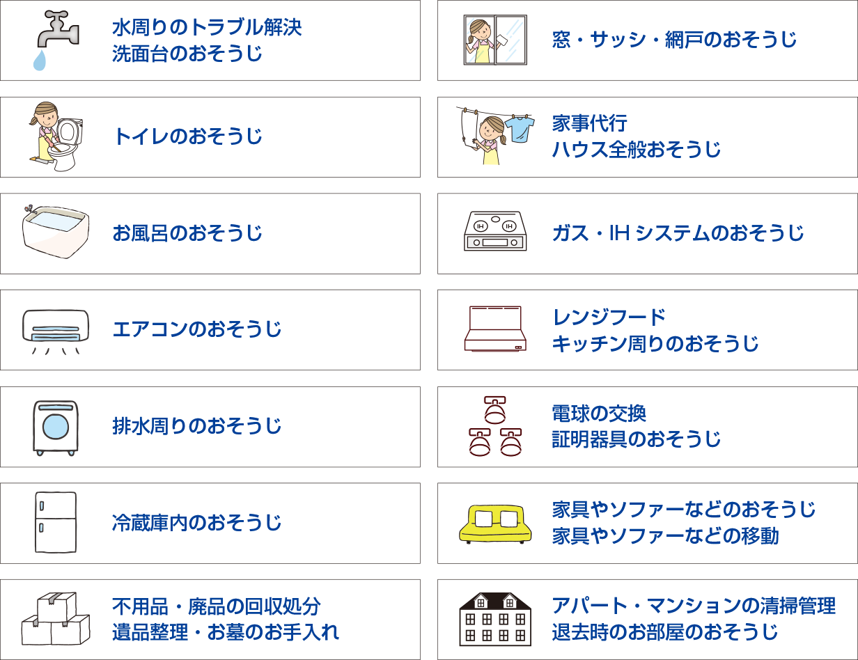 水周りのトラブル解決・洗面台のおそうじ・トイレのおそうじ・お風呂のおそうじ・エアコンのおそうじ・排水周りのおそうじ・冷蔵庫内のおそうじ・窓・サッシ・網戸のおそうじ・家事代行・ハウス全般おそうじ・ガス・IHシステムのおそうじ・レンジフード・キッチン周りのおそうじ・電球の交換・証明器具のおそうじ・家具やソファーなどのおそうじ・家具やソファーなどの移動・不用品・廃品の回収処分・遺品整理・お墓のお手入れ・アパート・マンションの清掃管理・退去時のお部屋のおそうじ