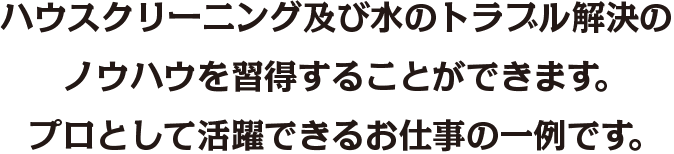 ハウスクリーニング及び水のトラブル解決のノウハウを習得することができます。 プロとして活躍できるお仕事の一例です。